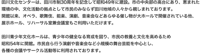 田川文化センターは、田川市制30周年を記念して昭和49年に建設。市の中央部の高台にあり、恵まれた環境の中、文化活動の拠点として市民のみならず田川地域の人々から親しまれております。開館以来、オペラ、歌舞伎、能楽、演劇、音楽会などあらゆる催し物が大ホールで開催されている他、展示ホール、リハーサル室兼会議室もご利用いただけます。田川青少年文化ホールは、青少年の健全なる育成を図り、市民の教養と文化を高めるため和54年に開館。市民自ら行う演劇や音楽会など小規模の舞台芸能を中心とし、各種の会議やサークル活動等に利用されております。