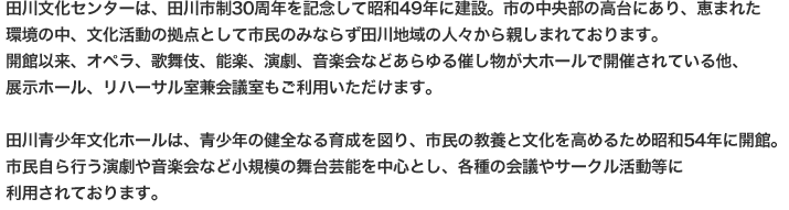 田川文化センターは、田川市制30周年を記念して昭和49年に建設。市の中央部の高台にあり、恵まれた
環境の中、文化活動の拠点として市民のみならず田川地域の人々から親しまれております。
開館以来、オペラ、歌舞伎、能楽、演劇、音楽会などあらゆる催し物が大ホールで開催されている他、
展示ホール、リハーサル室兼会議室もご利用いただけます。

田川青少年文化ホールは、青少年の健全なる育成を図り、市民の教養と文化を高めるため昭和54年に開館。
市民自ら行う演劇や音楽会など小規模の舞台芸能を中心とし、各種の会議やサークル活動等に
利用されております。
